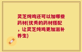 灵芝炖鸡还可以加哪些药材(优秀的药材搭配，让灵芝炖鸡更加滋补养生)
