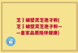 芝蒄破壁灵芝孢子粉(芝蒄破壁灵芝孢子粉——皇家品质陪伴健康)