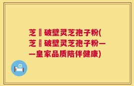 芝蒄破壁灵芝孢子粉(芝蒄破壁灵芝孢子粉——皇家品质陪伴健康)