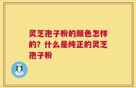 灵芝孢子粉的颜色怎样的？什么是纯正的灵芝孢子粉