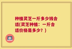 种植灵芝一斤多少钱合适(灵芝种植：一斤合适价格是多少？)