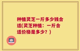 种植灵芝一斤多少钱合适(灵芝种植：一斤合适价格是多少？)