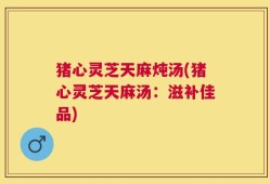 猪心灵芝天麻炖汤(猪心灵芝天麻汤：滋补佳品)
