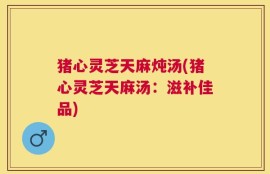 猪心灵芝天麻炖汤(猪心灵芝天麻汤：滋补佳品)