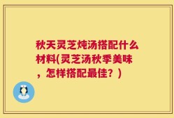 秋天灵芝炖汤搭配什么材料(灵芝汤秋季美味，怎样搭配最佳？)