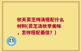 秋天灵芝炖汤搭配什么材料(灵芝汤秋季美味，怎样搭配最佳？)