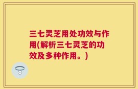 三七灵芝用处功效与作用(解析三七灵芝的功效及多种作用。)