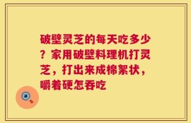 破壁灵芝的每天吃多少？家用破壁料理机打灵芝，打出来成棉絮状，嚼着硬怎吞吃