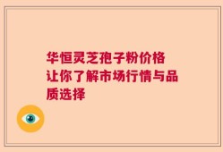 华恒灵芝孢子粉价格 让你了解市场行情与品质选择