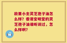 故里小主灵芝孢子油怎么样？香港宝明堂的灵芝孢子油谁听说过，怎么样啊？