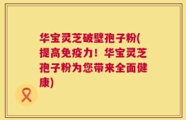 华宝灵芝破壁孢子粉(提高免疫力！华宝灵芝孢子粉为您带来全面健康)