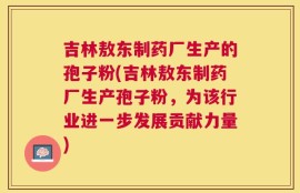 吉林敖东制药厂生产的孢子粉(吉林敖东制药厂生产孢子粉，为该行业进一步发展贡献力量)