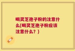 喝灵芝孢子粉的注意什么(喝灵芝孢子粉应该注意什么？)