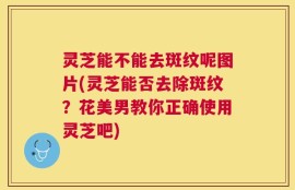 灵芝能不能去斑纹呢图片(灵芝能否去除斑纹？花美男教你正确使用灵芝吧)