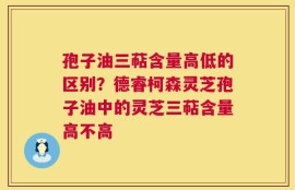 孢子油三萜含量高低的区别？德睿柯森灵芝孢子油中的灵芝三萜含量高不高