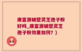 康富源破壁灵芝孢子粉好吗_康富源破壁灵芝孢子粉效果如何？)