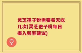 灵芝孢子粉需要每天吃几次(灵芝孢子粉每日摄入频率建议)
