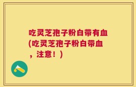 吃灵芝孢子粉白带有血(吃灵芝孢子粉白带血，注意！)