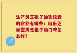 生产灵芝孢子油软胶囊的企业有哪些？山东芝圣堂灵芝孢子油口碑怎么样？
