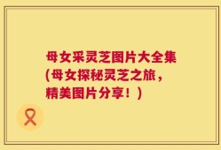 母女采灵芝图片大全集(母女探秘灵芝之旅，精美图片分享！)