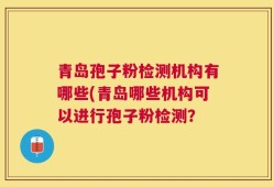 青岛孢子粉检测机构有哪些(青岛哪些机构可以进行孢子粉检测？
