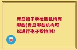 青岛孢子粉检测机构有哪些(青岛哪些机构可以进行孢子粉检测？