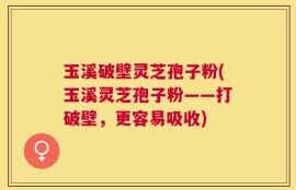 玉溪破壁灵芝孢子粉(玉溪灵芝孢子粉——打破壁，更容易吸收)