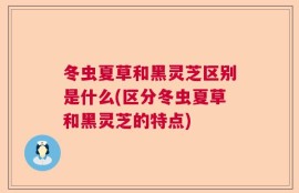 冬虫夏草和黑灵芝区别是什么(区分冬虫夏草和黑灵芝的特点)
