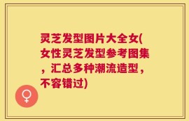 灵芝发型图片大全女(女性灵芝发型参考图集，汇总多种潮流造型，不容错过)