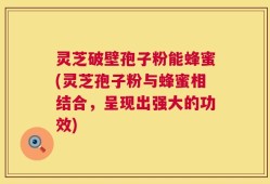 灵芝破壁孢子粉能蜂蜜(灵芝孢子粉与蜂蜜相结合，呈现出强大的功效)