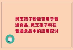 灵芝孢子粉能否用于普通食品_灵芝孢子粉在普通食品中的应用探讨