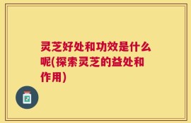 灵芝好处和功效是什么呢(探索灵芝的益处和作用)