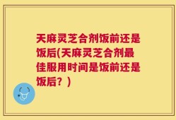 天麻灵芝合剂饭前还是饭后(天麻灵芝合剂最佳服用时间是饭前还是饭后？)