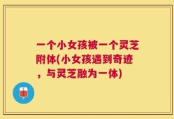 一个小女孩被一个灵芝附体(小女孩遇到奇迹，与灵芝融为一体)