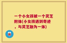 一个小女孩被一个灵芝附体(小女孩遇到奇迹，与灵芝融为一体)