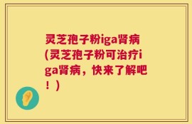 灵芝孢子粉iga肾病(灵芝孢子粉可治疗iga肾病，快来了解吧！)