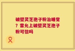破壁灵芝孢子粉治睡觉？雷允上破壁灵芝孢子粉可信吗