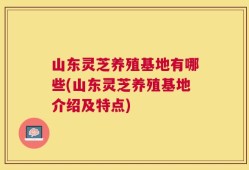 山东灵芝养殖基地有哪些(山东灵芝养殖基地介绍及特点)