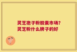 灵芝孢子粉胶囊市场？灵芝粉什么牌子的好