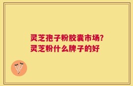 灵芝孢子粉胶囊市场？灵芝粉什么牌子的好