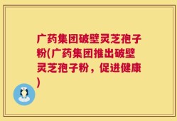 广药集团破壁灵芝孢子粉(广药集团推出破壁灵芝孢子粉，促进健康)