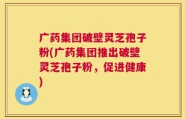 广药集团破壁灵芝孢子粉(广药集团推出破壁灵芝孢子粉，促进健康)