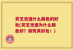 灵芝泡酒什么颜色的好处(灵芝泡酒为什么颜色好？探究其好处！)
