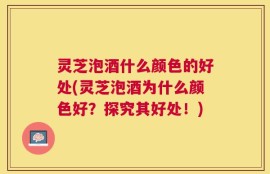 灵芝泡酒什么颜色的好处(灵芝泡酒为什么颜色好？探究其好处！)