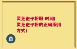灵芝孢子粉服 时间(灵芝孢子粉的正确服用方式)