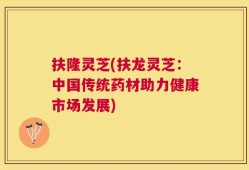 扶隆灵芝(扶龙灵芝：中国传统药材助力健康市场发展)