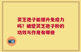 灵芝孢子能提升免疫力吗？破壁灵芝孢子粉的功效与作用有哪些