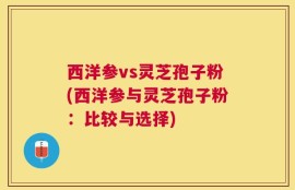 西洋参vs灵芝孢子粉(西洋参与灵芝孢子粉：比较与选择)