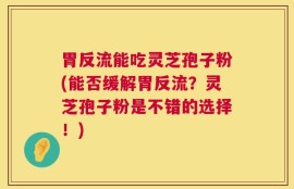胃反流能吃灵芝孢子粉(能否缓解胃反流？灵芝孢子粉是不错的选择！)