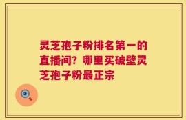 灵芝孢子粉排名第一的直播间？哪里买破壁灵芝孢子粉最正宗